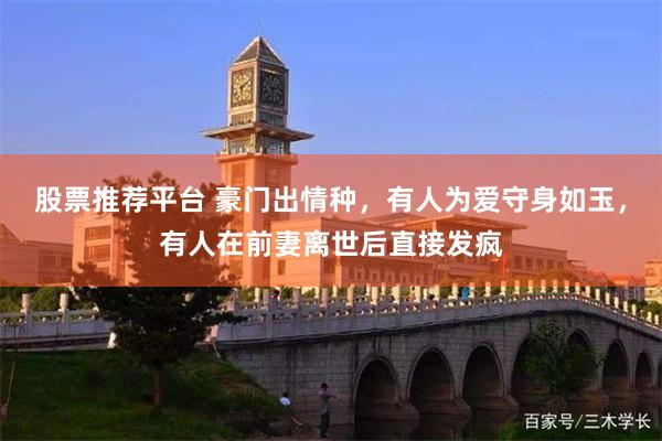 股票推荐平台 豪门出情种，有人为爱守身如玉，有人在前妻离世后直接发疯