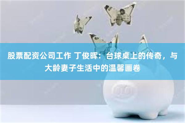股票配资公司工作 丁俊晖：台球桌上的传奇，与大龄妻子生活中的温馨画卷