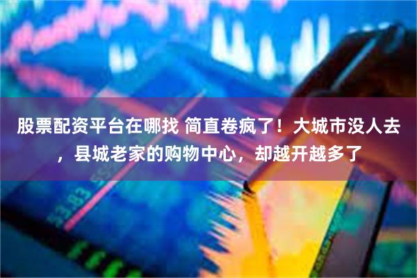股票配资平台在哪找 简直卷疯了！大城市没人去，县城老家的购物中心，却越开越多了