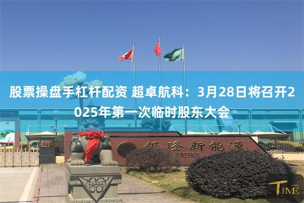 股票操盘手杠杆配资 超卓航科：3月28日将召开2025年第一次临时股东大会