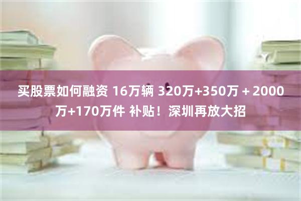 买股票如何融资 16万辆 320万+350万＋2000万+170万件 补贴！深圳再放大招
