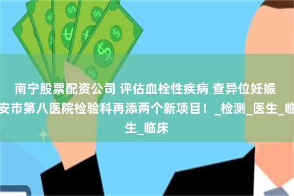 南宁股票配资公司 评估血栓性疾病 查异位妊娠 西安市第八医院检验科再添两个新项目！_检测_医生_临床