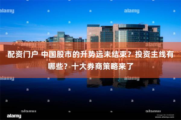 配资门户 中国股市的升势远未结束？投资主线有哪些？十大券商策略来了