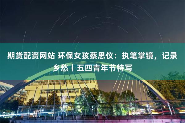 期货配资网站 环保女孩蔡思仪：执笔掌镜，记录乡愁丨五四青年节特写