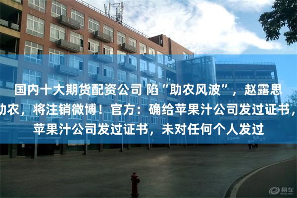 国内十大期货配资公司 陷“助农风波”，赵露思最新回应：真的是助农，将注销微博！官方：确给苹果汁公司发过证书，未对任何个人发过