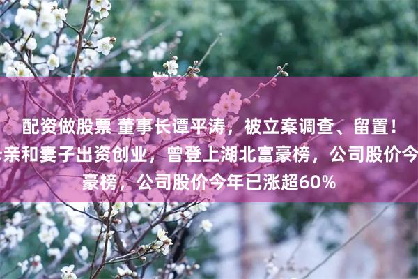 配资做股票 董事长谭平涛，被立案调查、留置！他33岁时由母亲和妻子出资创业，曾登上湖北富豪榜，公司股价今年已涨超60%