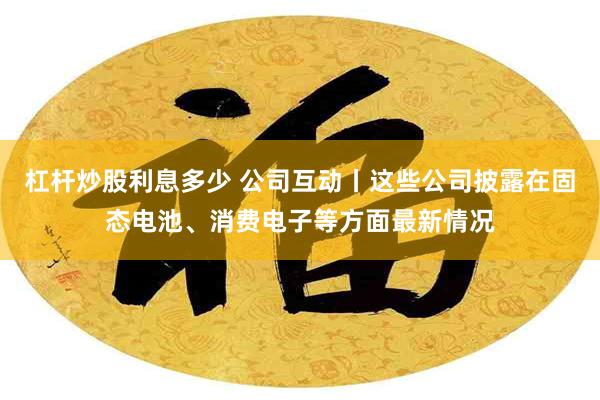 杠杆炒股利息多少 公司互动丨这些公司披露在固态电池、消费电子等方面最新情况