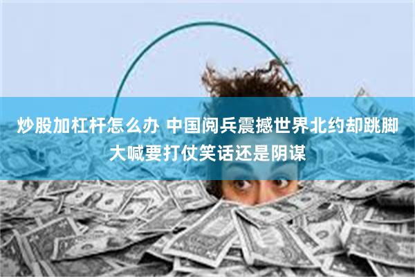 炒股加杠杆怎么办 中国阅兵震撼世界北约却跳脚大喊要打仗笑话还是阴谋