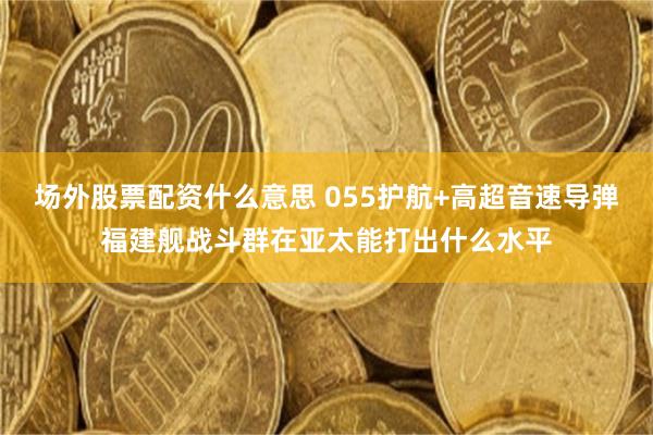 场外股票配资什么意思 055护航+高超音速导弹福建舰战斗群在亚太能打出什么水平