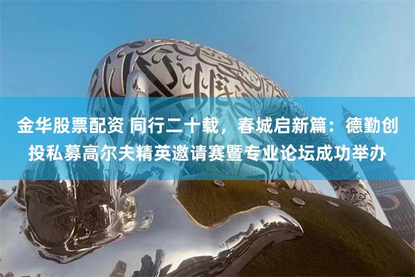 金华股票配资 同行二十载，春城启新篇：德勤创投私募高尔夫精英邀请赛暨专业论坛成功举办