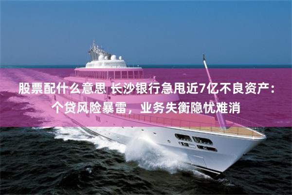 股票配什么意思 长沙银行急甩近7亿不良资产：个贷风险暴雷，业务失衡隐忧难消