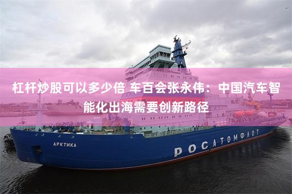 杠杆炒股可以多少倍 车百会张永伟：中国汽车智能化出海需要创新路径