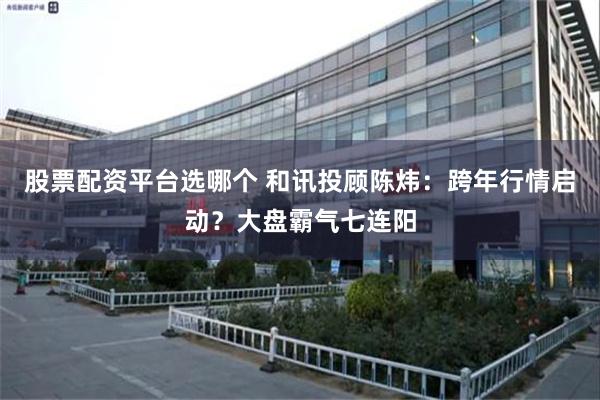 股票配资平台选哪个 和讯投顾陈炜：跨年行情启动？大盘霸气七连阳