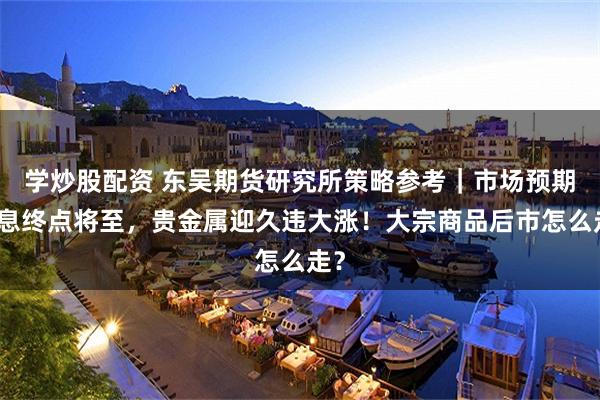 学炒股配资 东吴期货研究所策略参考｜市场预期加息终点将至，贵金属迎久违大涨！大宗商品后市怎么走？