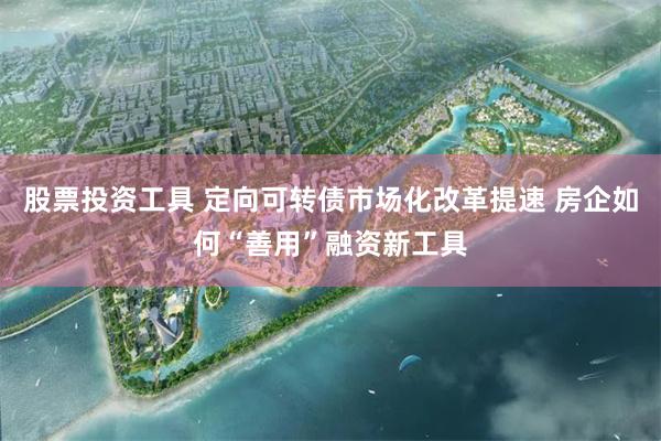 股票投资工具 定向可转债市场化改革提速 房企如何“善用”融资新工具