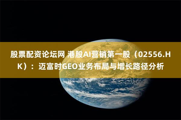 股票配资论坛网 港股AI营销第一股（02556.HK）：迈富时GEO业务布局与增长路径分析