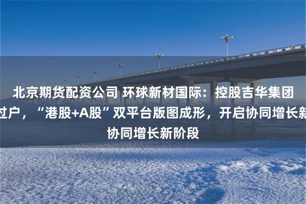北京期货配资公司 环球新材国际：控股吉华集团完成过户，“港股+A股”双平台版图成形，开启协同增长新阶段