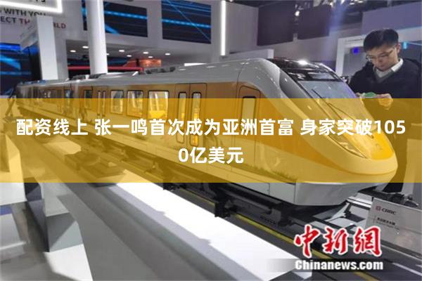 配资线上 张一鸣首次成为亚洲首富 身家突破1050亿美元