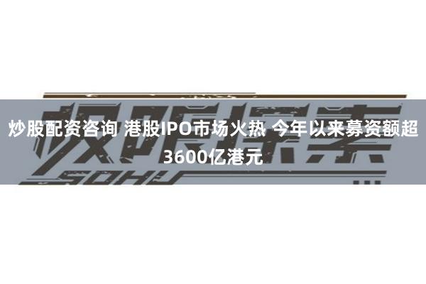 炒股配资咨询 港股IPO市场火热 今年以来募资额超3600亿港元