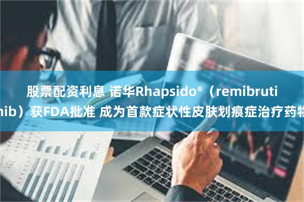 股票配资利息 诺华Rhapsido®（remibrutinib）获FDA批准 成为首款症状性皮肤划痕症治疗药物