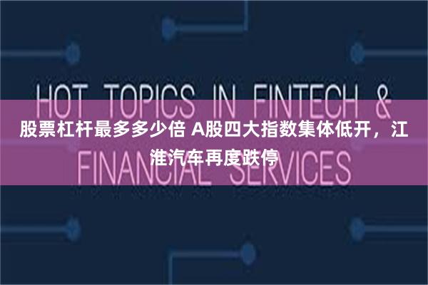 股票杠杆最多多少倍 A股四大指数集体低开，江淮汽车再度跌停